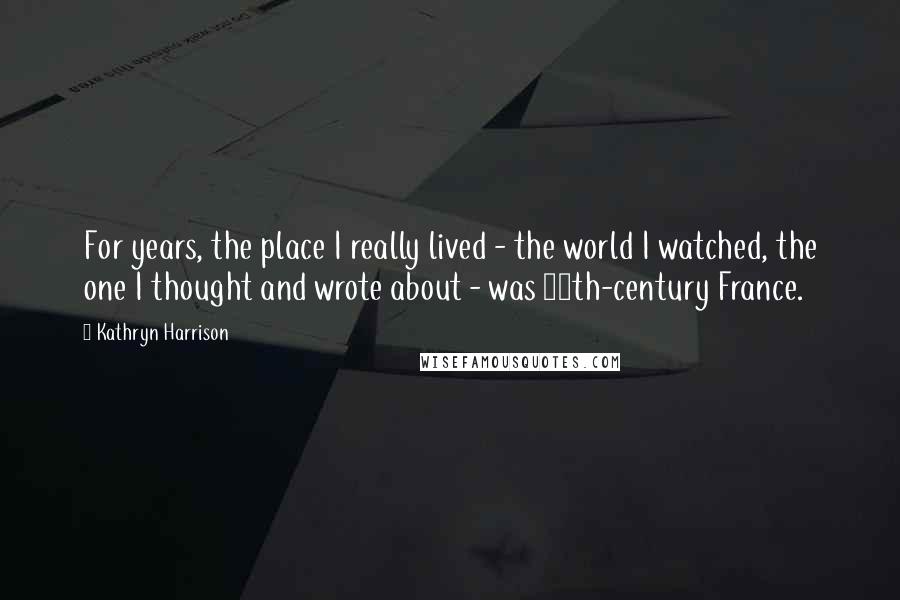 Kathryn Harrison Quotes: For years, the place I really lived - the world I watched, the one I thought and wrote about - was 15th-century France.