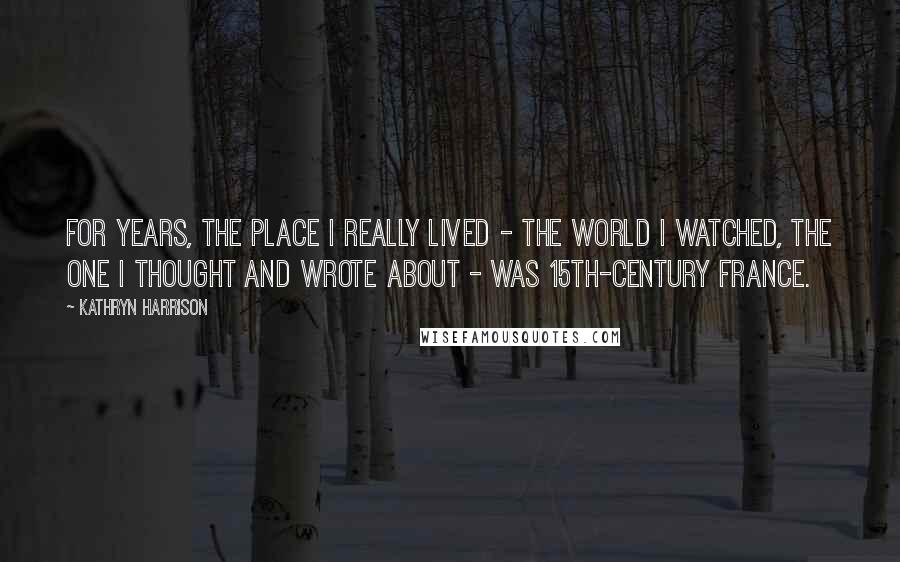 Kathryn Harrison Quotes: For years, the place I really lived - the world I watched, the one I thought and wrote about - was 15th-century France.