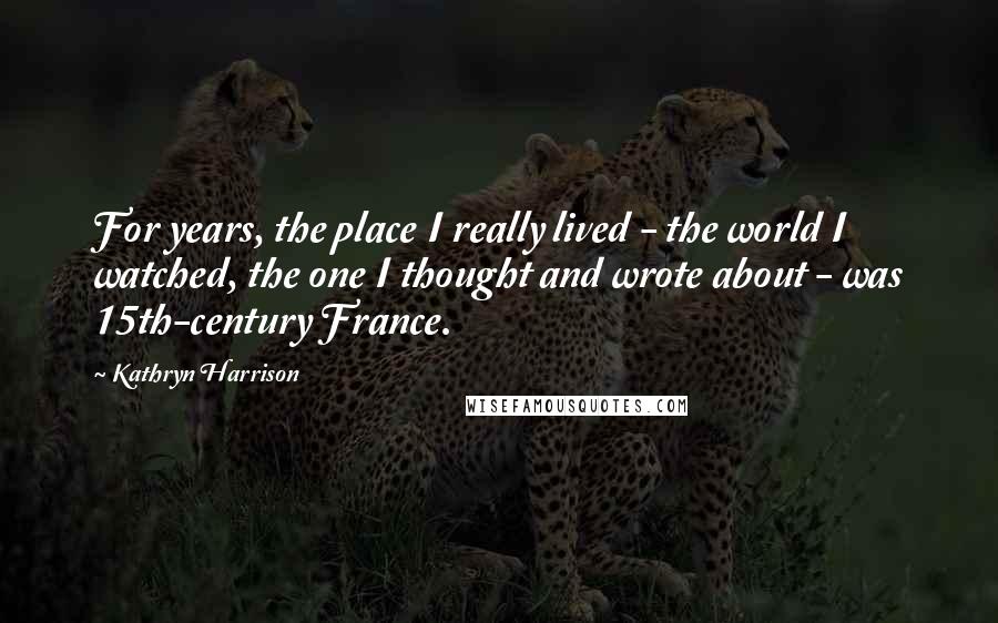 Kathryn Harrison Quotes: For years, the place I really lived - the world I watched, the one I thought and wrote about - was 15th-century France.