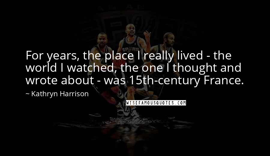 Kathryn Harrison Quotes: For years, the place I really lived - the world I watched, the one I thought and wrote about - was 15th-century France.