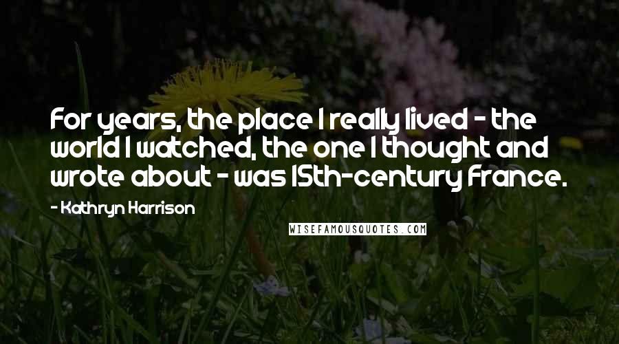 Kathryn Harrison Quotes: For years, the place I really lived - the world I watched, the one I thought and wrote about - was 15th-century France.