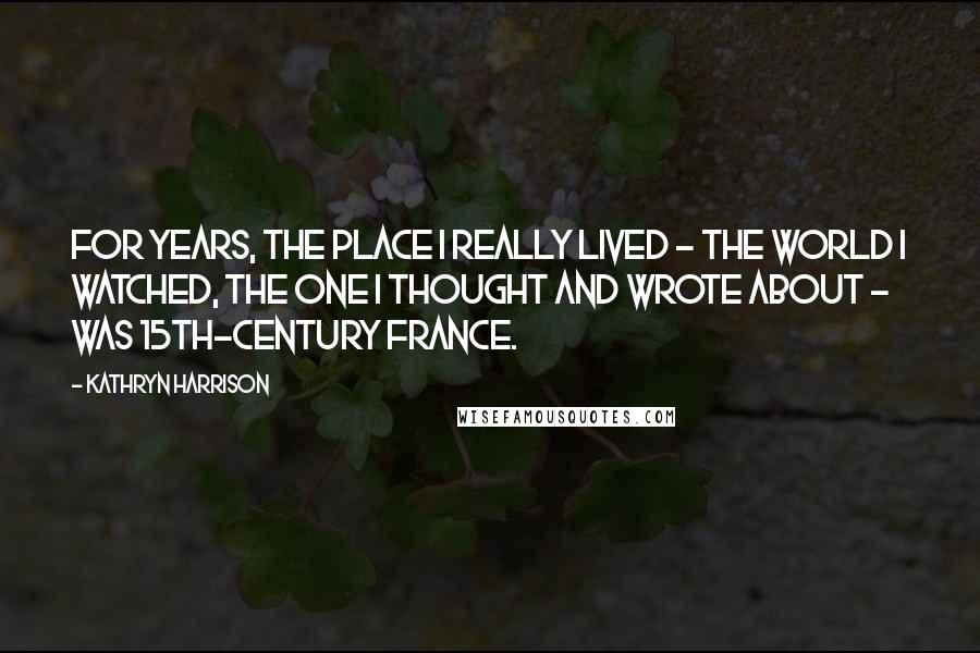 Kathryn Harrison Quotes: For years, the place I really lived - the world I watched, the one I thought and wrote about - was 15th-century France.