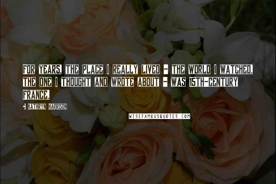Kathryn Harrison Quotes: For years, the place I really lived - the world I watched, the one I thought and wrote about - was 15th-century France.