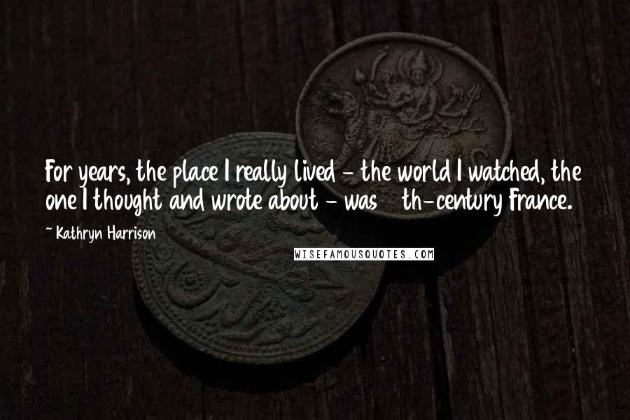 Kathryn Harrison Quotes: For years, the place I really lived - the world I watched, the one I thought and wrote about - was 15th-century France.