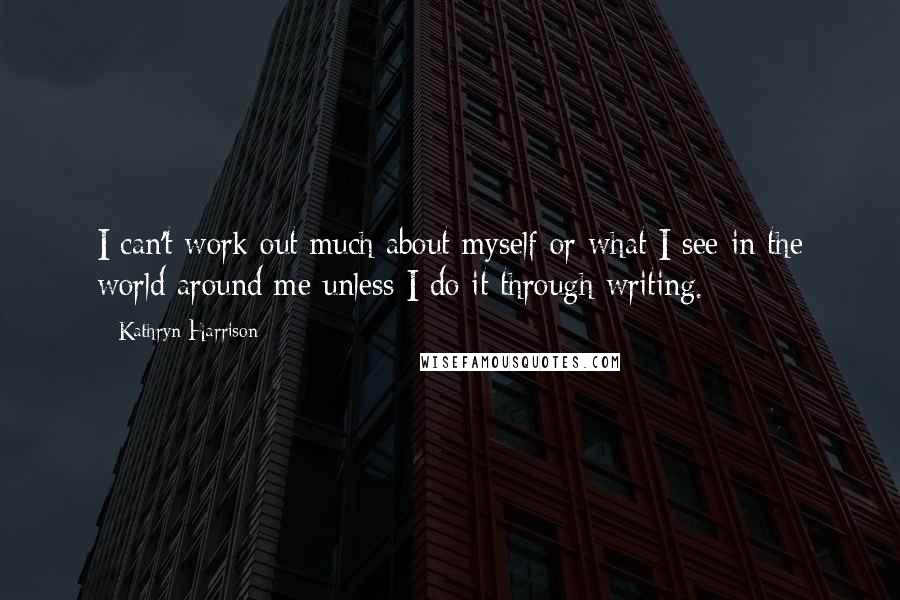 Kathryn Harrison Quotes: I can't work out much about myself or what I see in the world around me unless I do it through writing.