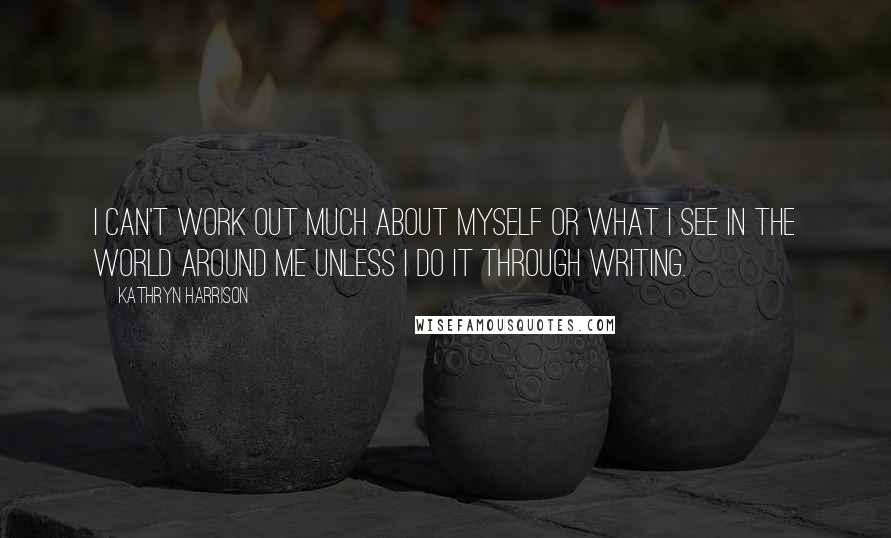 Kathryn Harrison Quotes: I can't work out much about myself or what I see in the world around me unless I do it through writing.