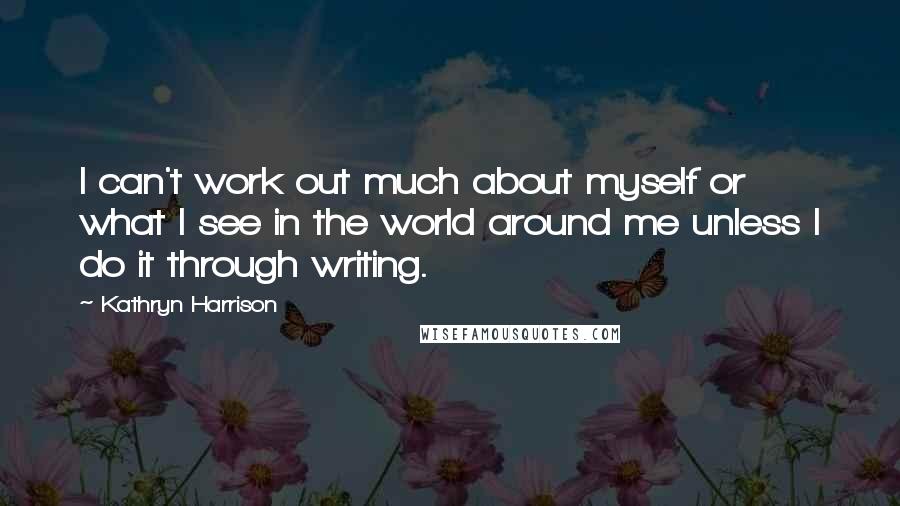 Kathryn Harrison Quotes: I can't work out much about myself or what I see in the world around me unless I do it through writing.