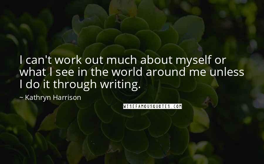 Kathryn Harrison Quotes: I can't work out much about myself or what I see in the world around me unless I do it through writing.