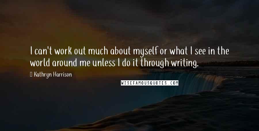 Kathryn Harrison Quotes: I can't work out much about myself or what I see in the world around me unless I do it through writing.