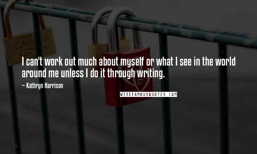 Kathryn Harrison Quotes: I can't work out much about myself or what I see in the world around me unless I do it through writing.