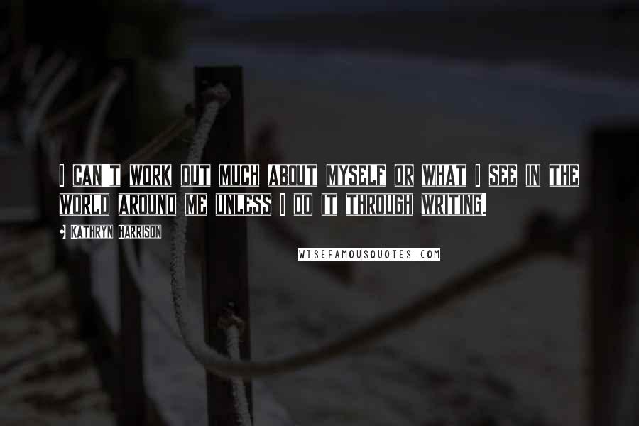 Kathryn Harrison Quotes: I can't work out much about myself or what I see in the world around me unless I do it through writing.