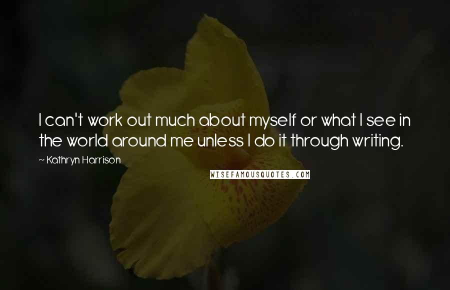 Kathryn Harrison Quotes: I can't work out much about myself or what I see in the world around me unless I do it through writing.