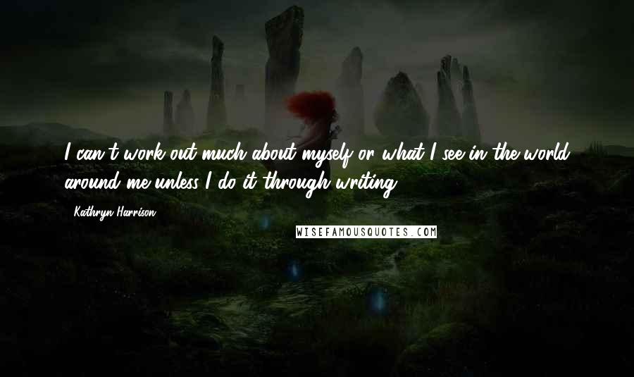 Kathryn Harrison Quotes: I can't work out much about myself or what I see in the world around me unless I do it through writing.