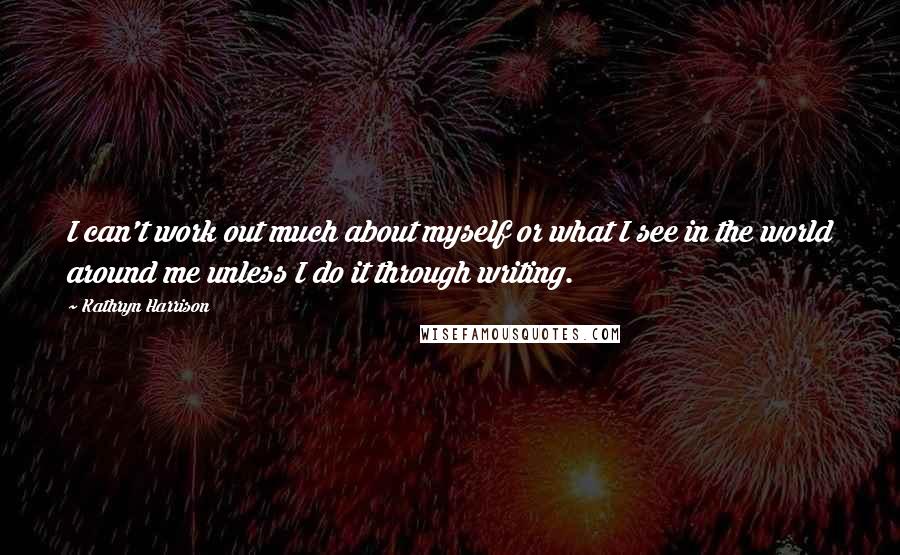 Kathryn Harrison Quotes: I can't work out much about myself or what I see in the world around me unless I do it through writing.