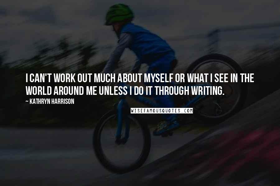 Kathryn Harrison Quotes: I can't work out much about myself or what I see in the world around me unless I do it through writing.