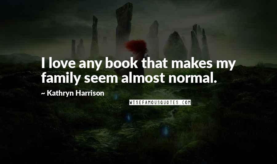 Kathryn Harrison Quotes: I love any book that makes my family seem almost normal.