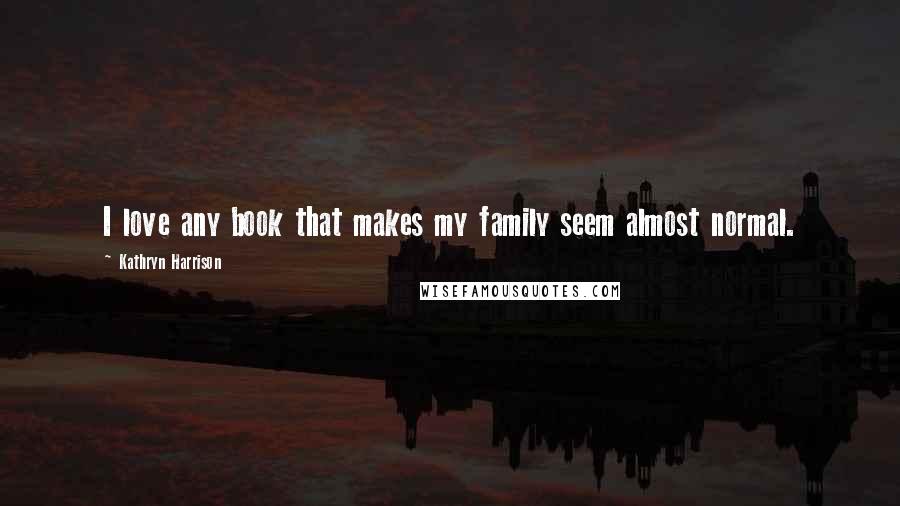 Kathryn Harrison Quotes: I love any book that makes my family seem almost normal.