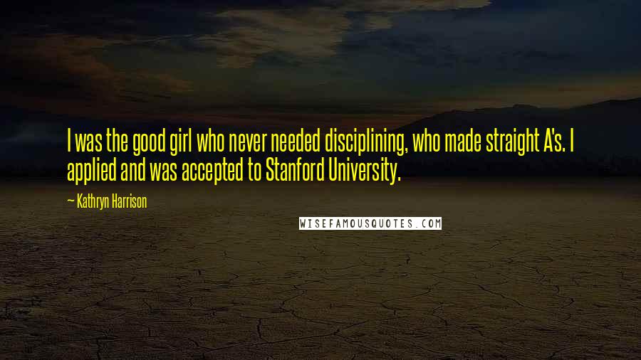 Kathryn Harrison Quotes: I was the good girl who never needed disciplining, who made straight A's. I applied and was accepted to Stanford University.