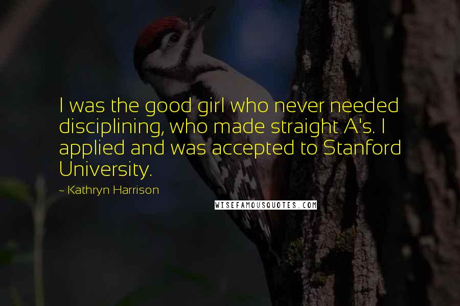 Kathryn Harrison Quotes: I was the good girl who never needed disciplining, who made straight A's. I applied and was accepted to Stanford University.