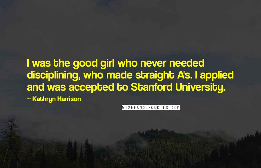 Kathryn Harrison Quotes: I was the good girl who never needed disciplining, who made straight A's. I applied and was accepted to Stanford University.