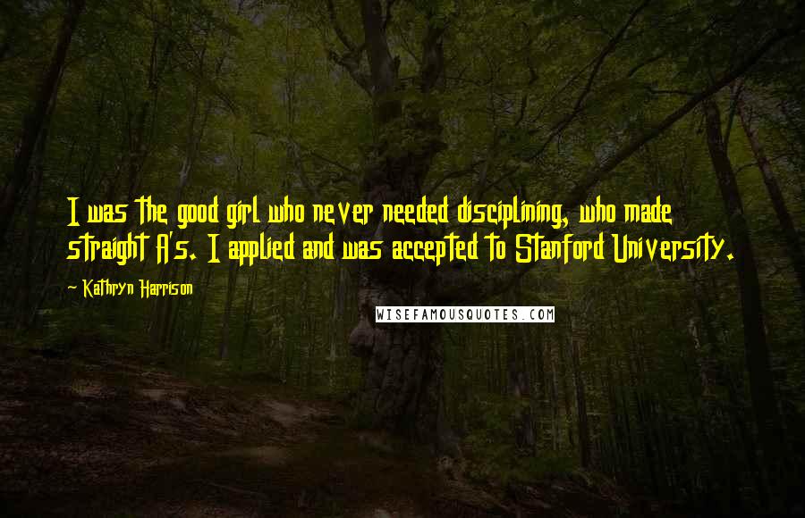 Kathryn Harrison Quotes: I was the good girl who never needed disciplining, who made straight A's. I applied and was accepted to Stanford University.