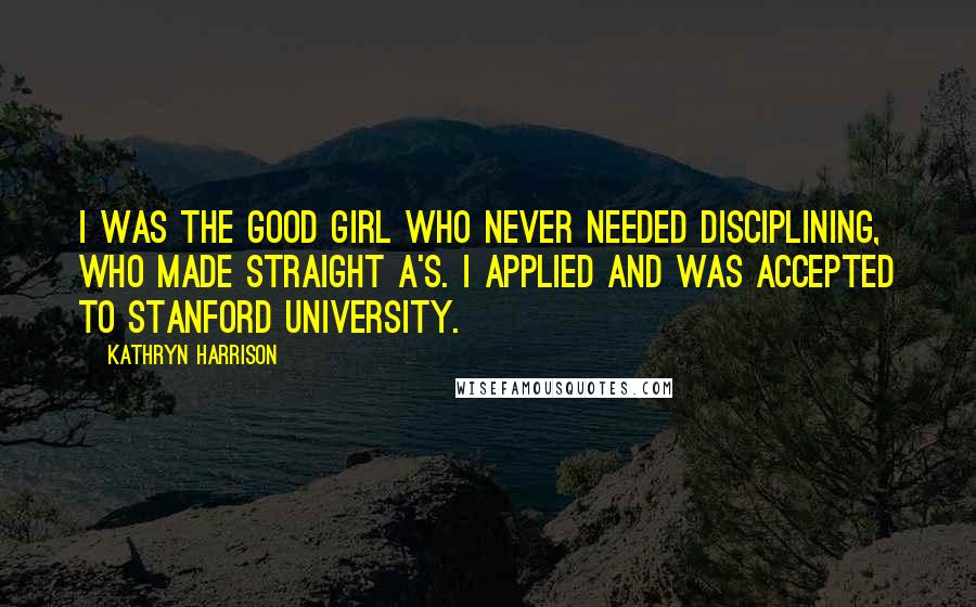 Kathryn Harrison Quotes: I was the good girl who never needed disciplining, who made straight A's. I applied and was accepted to Stanford University.