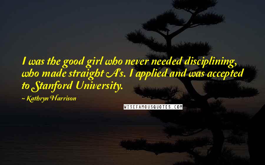 Kathryn Harrison Quotes: I was the good girl who never needed disciplining, who made straight A's. I applied and was accepted to Stanford University.
