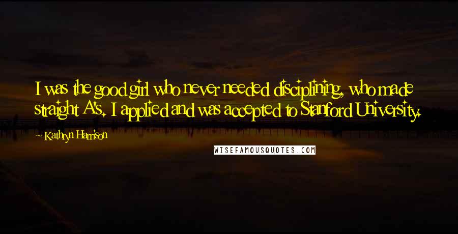 Kathryn Harrison Quotes: I was the good girl who never needed disciplining, who made straight A's. I applied and was accepted to Stanford University.