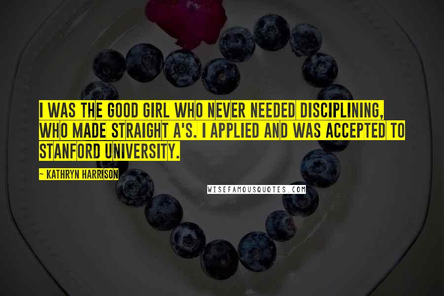 Kathryn Harrison Quotes: I was the good girl who never needed disciplining, who made straight A's. I applied and was accepted to Stanford University.