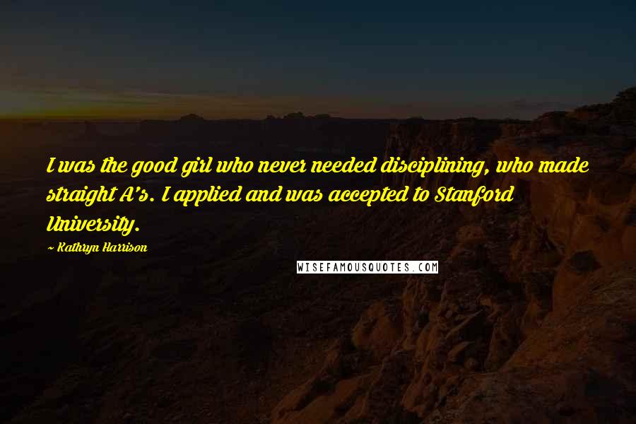 Kathryn Harrison Quotes: I was the good girl who never needed disciplining, who made straight A's. I applied and was accepted to Stanford University.