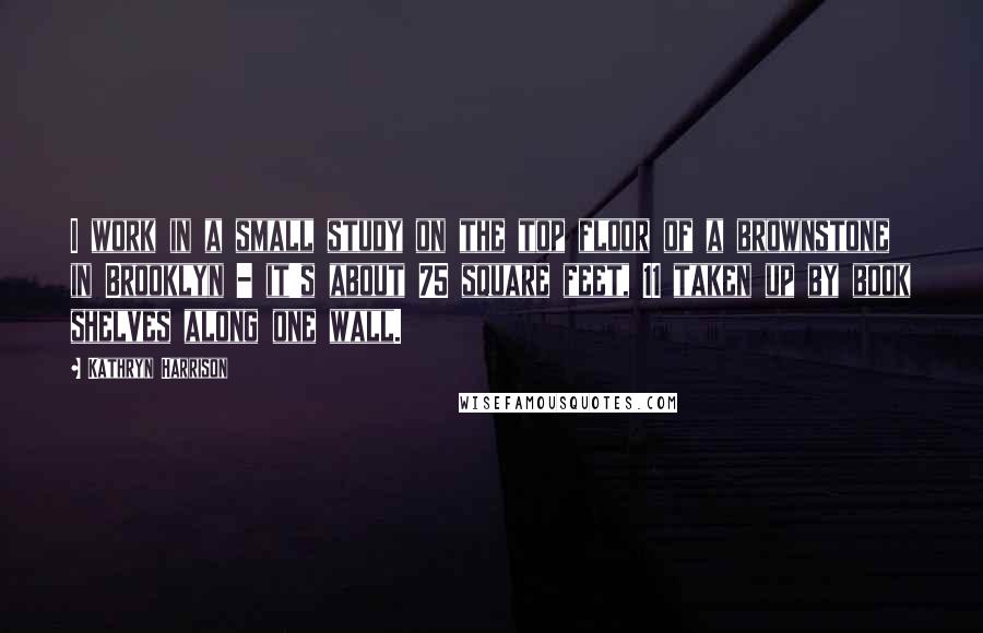 Kathryn Harrison Quotes: I work in a small study on the top floor of a brownstone in Brooklyn - it's about 75 square feet, 11 taken up by book shelves along one wall.