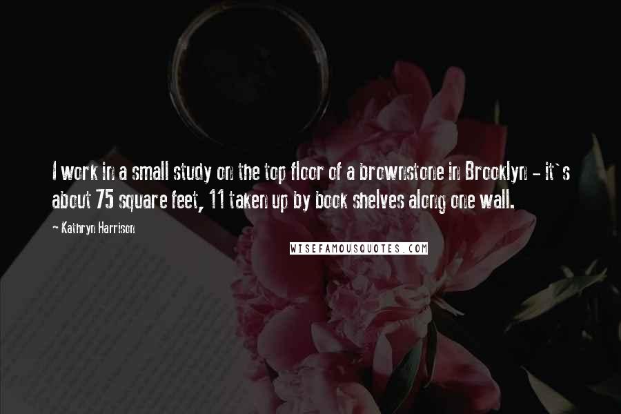 Kathryn Harrison Quotes: I work in a small study on the top floor of a brownstone in Brooklyn - it's about 75 square feet, 11 taken up by book shelves along one wall.