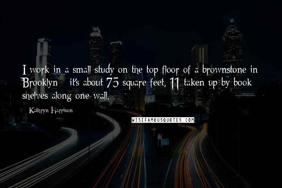 Kathryn Harrison Quotes: I work in a small study on the top floor of a brownstone in Brooklyn - it's about 75 square feet, 11 taken up by book shelves along one wall.