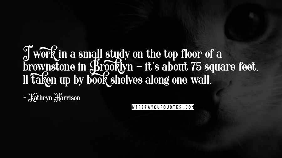 Kathryn Harrison Quotes: I work in a small study on the top floor of a brownstone in Brooklyn - it's about 75 square feet, 11 taken up by book shelves along one wall.