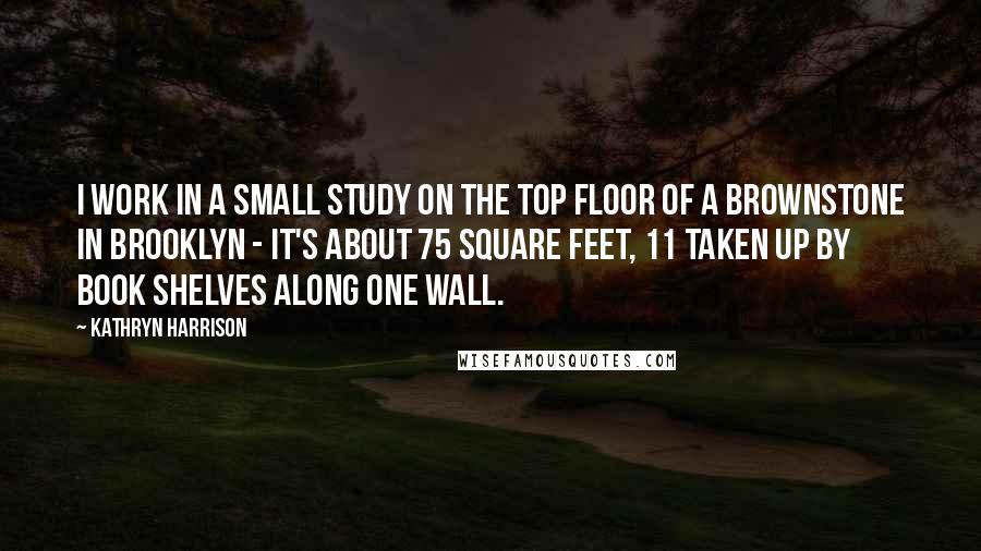 Kathryn Harrison Quotes: I work in a small study on the top floor of a brownstone in Brooklyn - it's about 75 square feet, 11 taken up by book shelves along one wall.