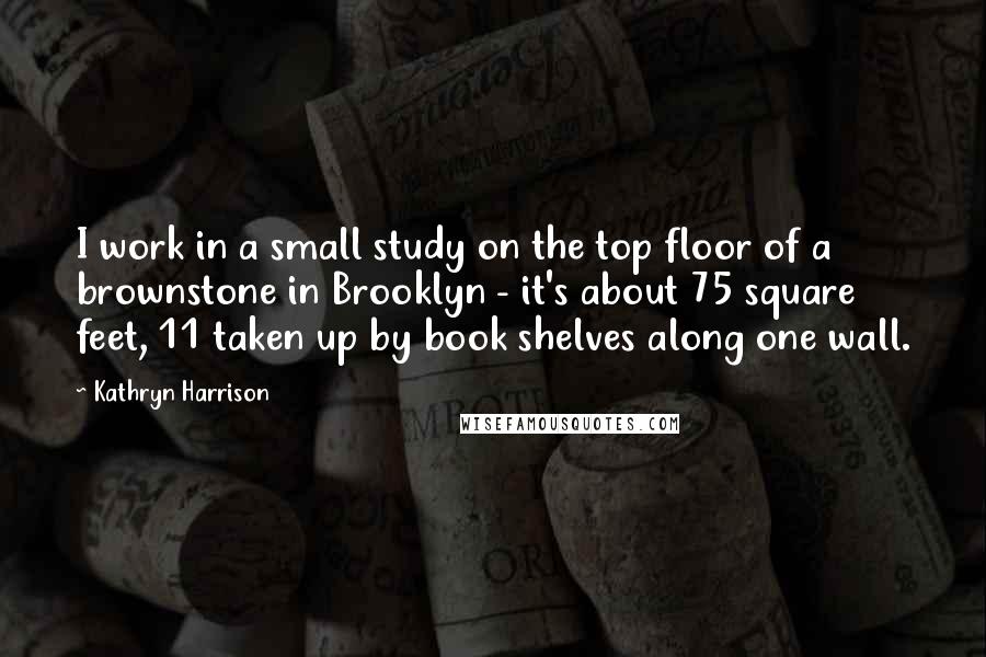 Kathryn Harrison Quotes: I work in a small study on the top floor of a brownstone in Brooklyn - it's about 75 square feet, 11 taken up by book shelves along one wall.