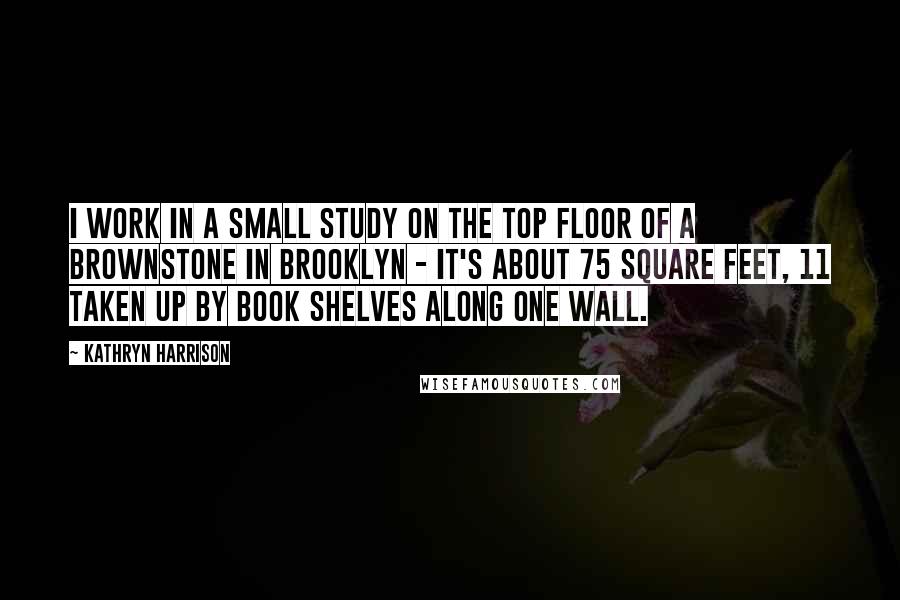 Kathryn Harrison Quotes: I work in a small study on the top floor of a brownstone in Brooklyn - it's about 75 square feet, 11 taken up by book shelves along one wall.