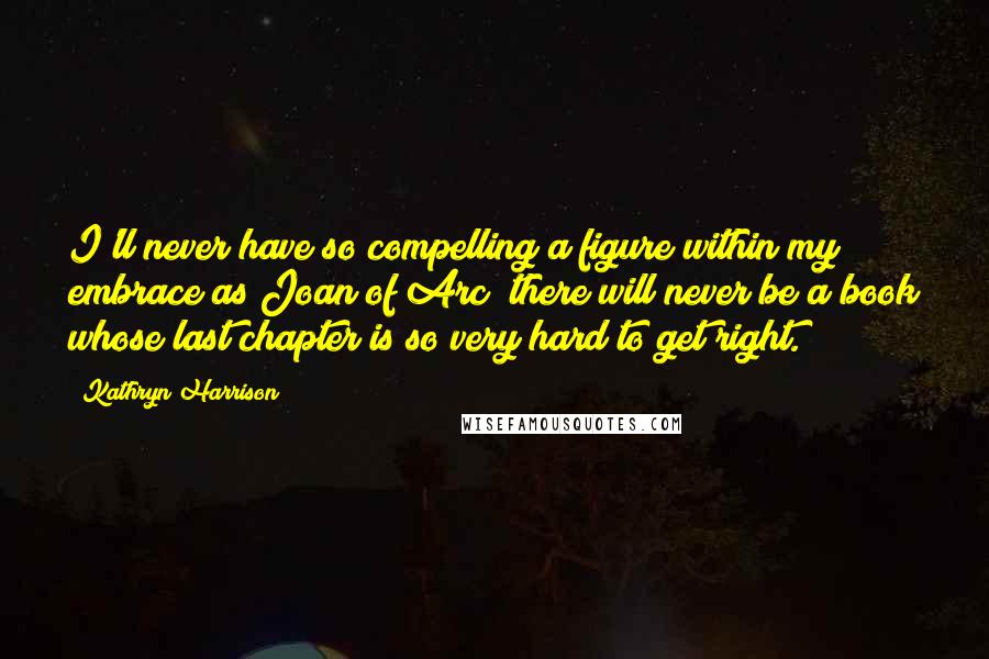 Kathryn Harrison Quotes: I'll never have so compelling a figure within my embrace as Joan of Arc; there will never be a book whose last chapter is so very hard to get right.