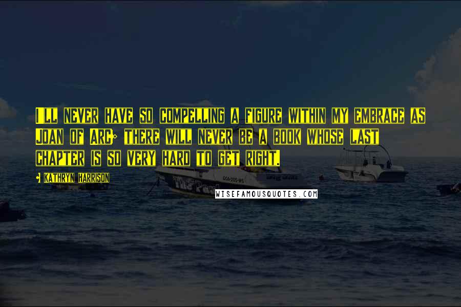Kathryn Harrison Quotes: I'll never have so compelling a figure within my embrace as Joan of Arc; there will never be a book whose last chapter is so very hard to get right.