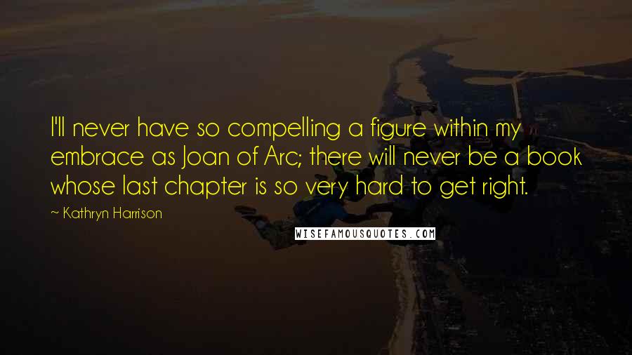 Kathryn Harrison Quotes: I'll never have so compelling a figure within my embrace as Joan of Arc; there will never be a book whose last chapter is so very hard to get right.