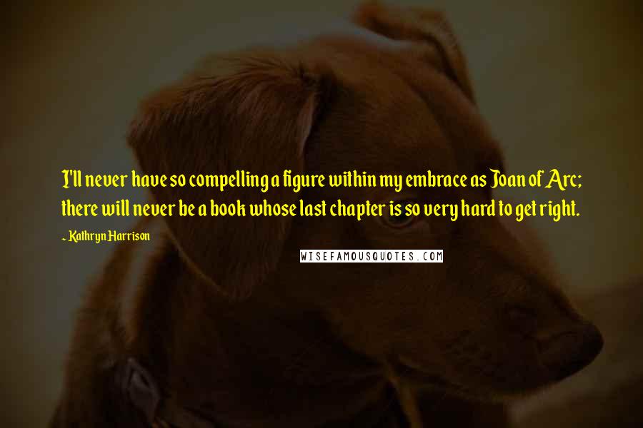 Kathryn Harrison Quotes: I'll never have so compelling a figure within my embrace as Joan of Arc; there will never be a book whose last chapter is so very hard to get right.