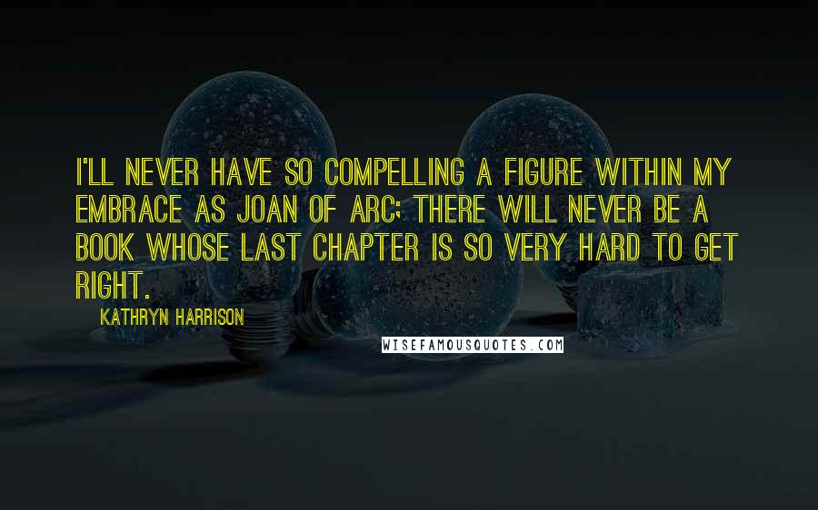 Kathryn Harrison Quotes: I'll never have so compelling a figure within my embrace as Joan of Arc; there will never be a book whose last chapter is so very hard to get right.