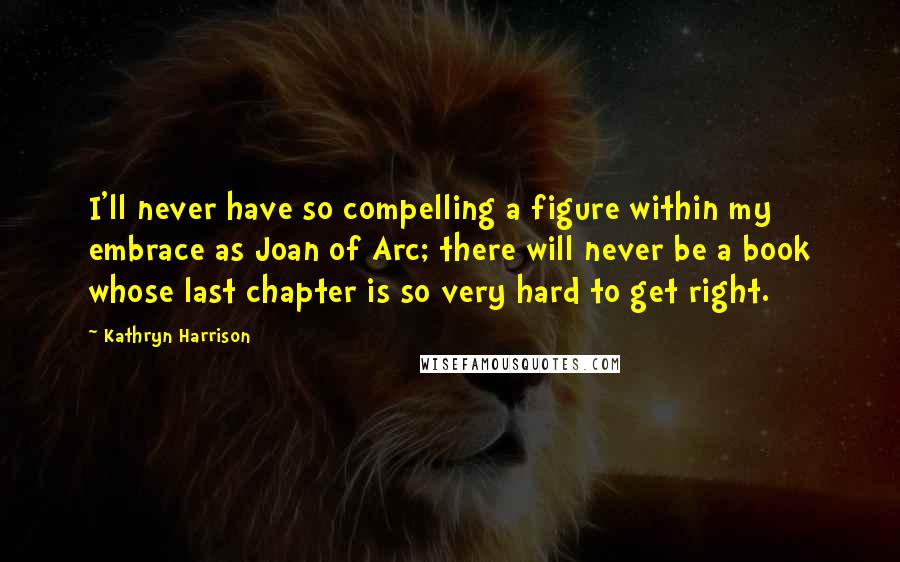 Kathryn Harrison Quotes: I'll never have so compelling a figure within my embrace as Joan of Arc; there will never be a book whose last chapter is so very hard to get right.