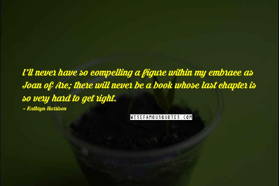 Kathryn Harrison Quotes: I'll never have so compelling a figure within my embrace as Joan of Arc; there will never be a book whose last chapter is so very hard to get right.