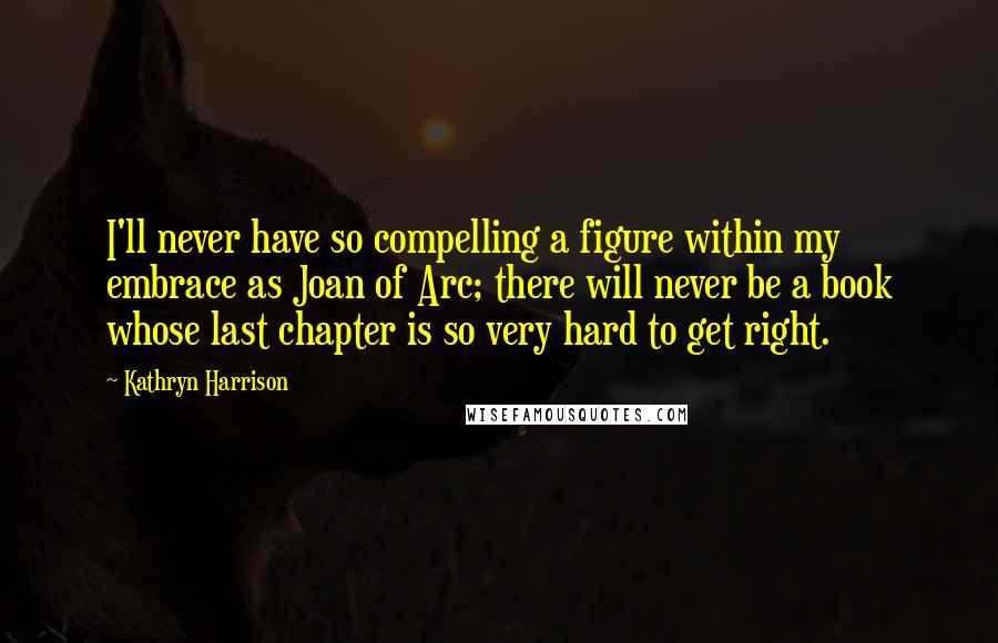 Kathryn Harrison Quotes: I'll never have so compelling a figure within my embrace as Joan of Arc; there will never be a book whose last chapter is so very hard to get right.