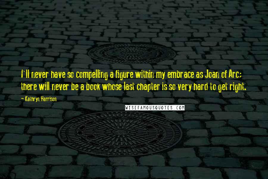 Kathryn Harrison Quotes: I'll never have so compelling a figure within my embrace as Joan of Arc; there will never be a book whose last chapter is so very hard to get right.