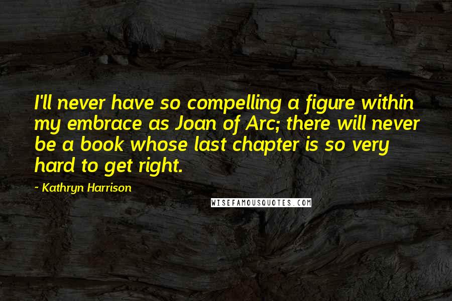 Kathryn Harrison Quotes: I'll never have so compelling a figure within my embrace as Joan of Arc; there will never be a book whose last chapter is so very hard to get right.