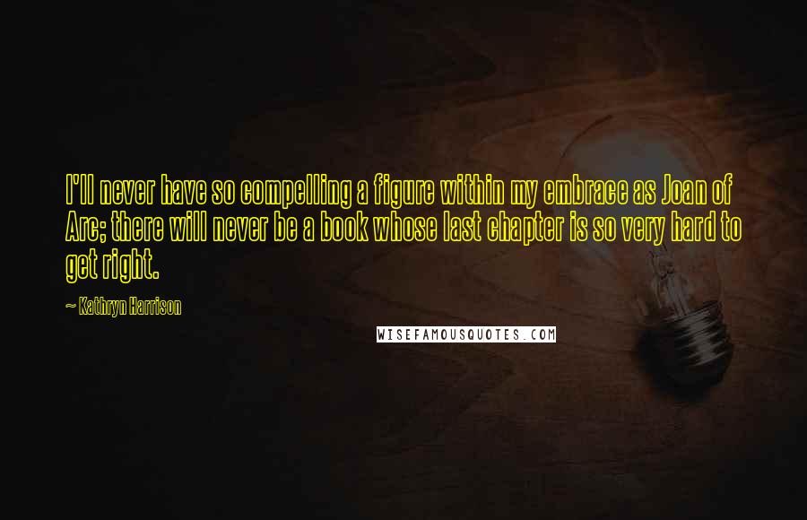 Kathryn Harrison Quotes: I'll never have so compelling a figure within my embrace as Joan of Arc; there will never be a book whose last chapter is so very hard to get right.