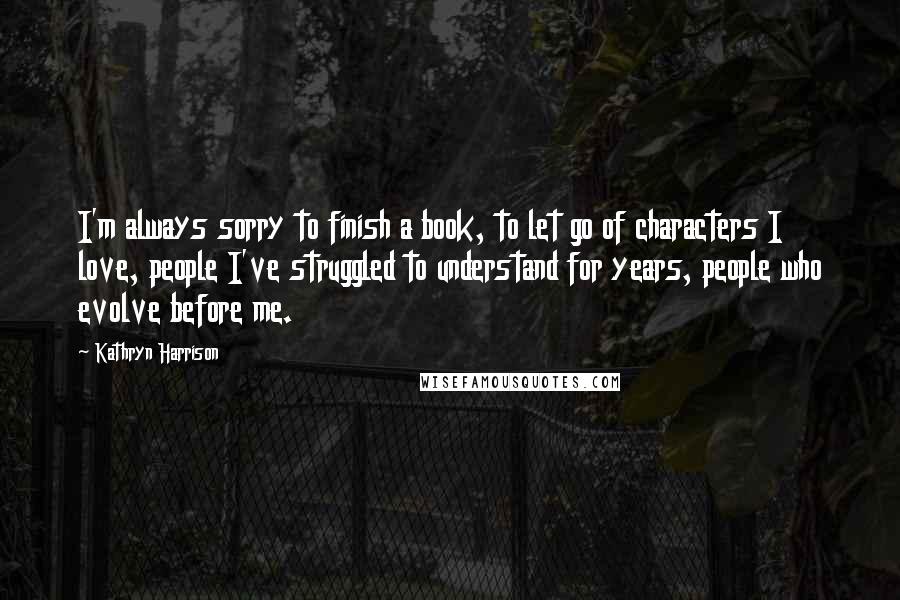 Kathryn Harrison Quotes: I'm always sorry to finish a book, to let go of characters I love, people I've struggled to understand for years, people who evolve before me.