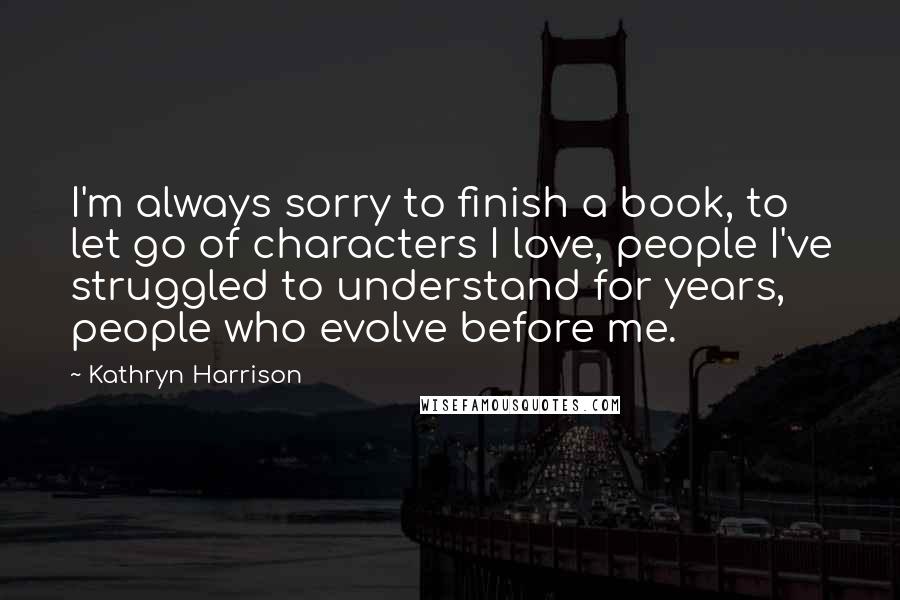 Kathryn Harrison Quotes: I'm always sorry to finish a book, to let go of characters I love, people I've struggled to understand for years, people who evolve before me.